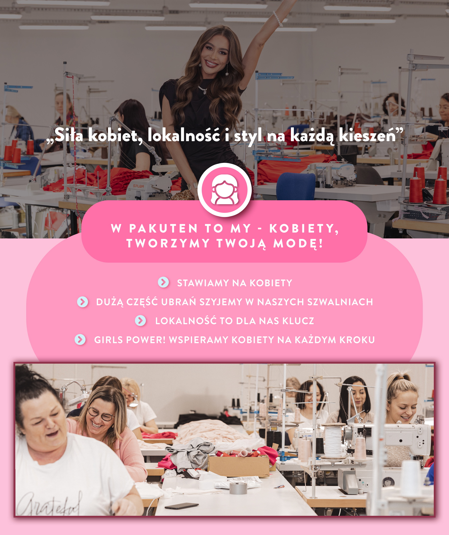 W Pakuten to my kobiety tworzymy Twoją modę! Stawiamy na kobiety. Szyjemy ubrania w naszych szwalniach. Lokalność to dla nas klucz. Girl Power. Wspieramy kobiety na każdym kroku. 